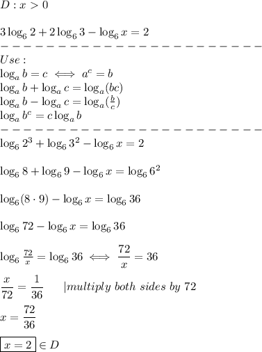 D: x   textgreater  0 \\ 3  log_62 + 2  log_63-  log_6x = 2 \ -----------------------   Usage: \ log_ab = c  iff a ^ c = b \ log_ab +  log_ac =  log_a (bc) \ log_ab-  log_ac =  log_a ( frac {b} {c})    log_ab ^ c = c  log_ab \ ----------------------- \ log_62 ^ 3 +  log_63 ^ 2-  log_6x = 2  \\ log_68 +  log_69-  log_6x =  log_66 ^ 2 \\ log_6 (8  cdot9) -  log_6x =  log_636 \\ log_672-  log_6x =  log_636 \\  log_6  frac {72} {x} =  log_636  iff  dfrac {72} {x} = 36 \\ dfrac {x} {72} =  dfrac {1} {36}      |  multiply  both  sides  by  72 \\ x =  dfrac {72} {36} \\ boxed {x = 2}  in D